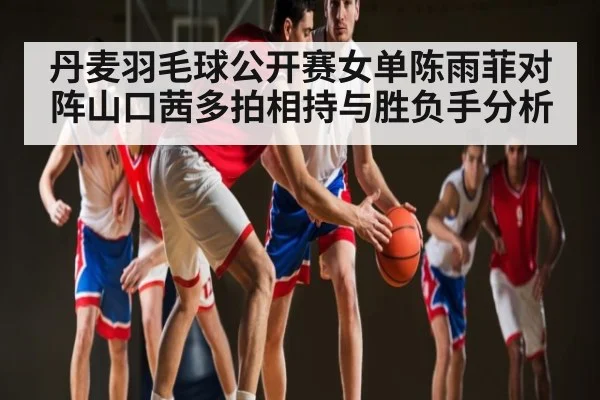 丹麦羽毛球公开赛女单陈雨菲对阵山口茜多拍相持与胜负手分析