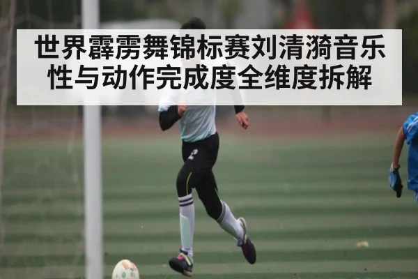 世界霹雳舞锦标赛刘清漪音乐性与动作完成度全维度拆解