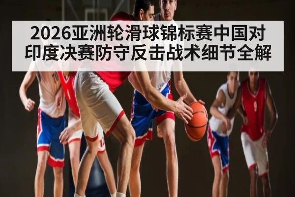 2026亚洲轮滑球锦标赛中国对印度决赛防守反击战术细节全解