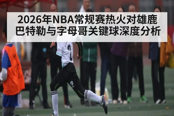2026年NBA常规赛热火对雄鹿巴特勒与字母哥关键球深度分析