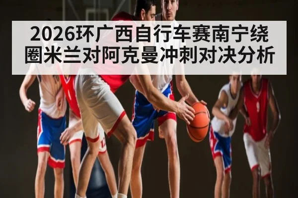 2026环广西自行车赛南宁绕圈米兰对阿克曼冲刺对决分析