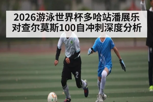 2026游泳世界杯多哈站潘展乐对查尔莫斯100自冲刺深度分析